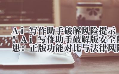 Ai 写作助手破解 风险提示！Ai 写作助手破解版安全隐患：正版功能对比与法律风险分析