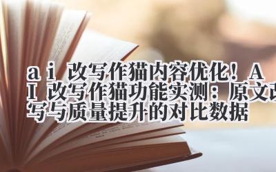ai 改写作猫 内容优化！AI 改写作猫功能实测：原文改写与质量提升的对比数据