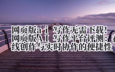 网页版 ai 写作 无需下载！网页版 AI 写作平台评测：在线创作与实时协作的便捷性