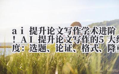ai 提升论文写作 学术进阶！AI 提升论文写作的 5 大维度：选题、论证、格式、降重、引用