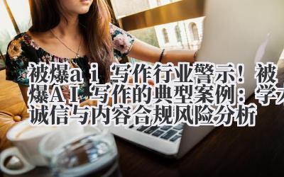 被爆 ai 写作 行业警示！被爆 AI 写作的典型案例：学术诚信与内容合规风险分析