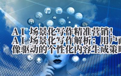AI 场景化写作 精准营销!AI 场景化写作解析:用户画像驱动的个性化内容生成策略