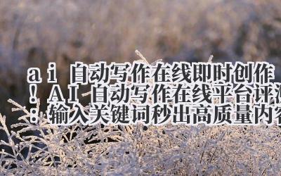 ai 自动写作在线 即时创作！AI 自动写作在线平台评测：输入关键词秒出高质量内容