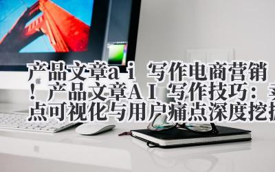 产品文章 ai 写作 电商营销！产品文章 AI 写作技巧：卖点可视化与用户痛点深度挖掘
