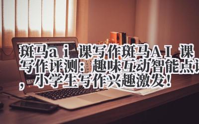 斑马 ai 课写作 斑马 AI 课写作评测：趣味互动 + 智能点评，小学生写作兴趣激发！