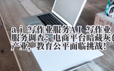 ai 写作业服务 AI 写作业服务调查：电商平台暗藏灰色产业，教育公平面临挑战！