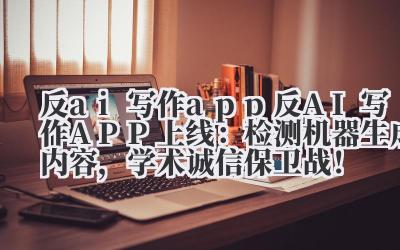 反 ai 写作 app 反 AI 写作 APP 上线：检测机器生成内容，学术诚信保卫战！