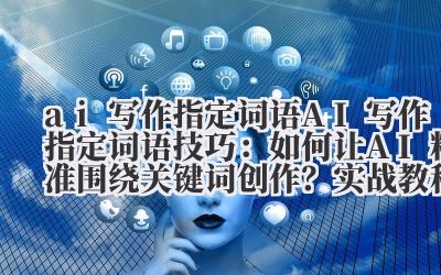 ai 写作指定词语 AI 写作指定词语技巧：如何让 AI 精准围绕关键词创作？实战教程来了！