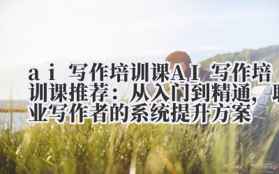 ai 写作培训课 **AI 写作培训课推荐：从入门到精通，职业写作者的系统提升方案