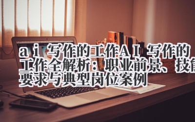 AI 写作的工作全解析:职业前景、技能要求与典型岗位案例