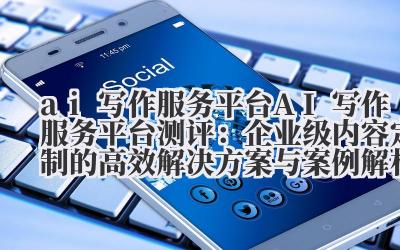 ai 写作服务 平台 AI 写作服务平台测评:企业级内容定制的高效解决方案与案例解析