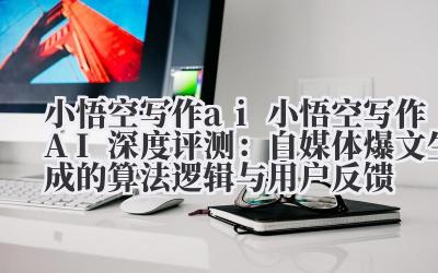 小悟空写作 ai 小悟空写作 AI 深度评测：自媒体爆文生成的算法逻辑与用户反馈