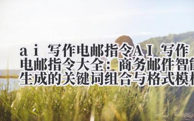 ai 写作电邮指令 AI 写作电邮指令大全：商务邮件智能生成的关键词组合与格式模板