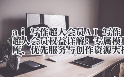 AI 写作超人会员权益详解:专属模板库、优先服务与创作资源大揭秘