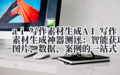 ai 写作素材生成 AI 写作素材生成神器测评：智能获取图片、数据、案例的一站式工具推荐