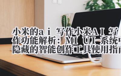 小米的 ai 写作 小米 AI 写作功能解析:MIUI 系统中隐藏的智能创作工具使用指南