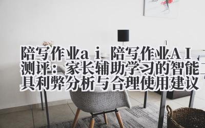 陪写作业 ai 陪写作业 AI 测评：家长辅助学习的智能工具利弊分析与合理使用建议