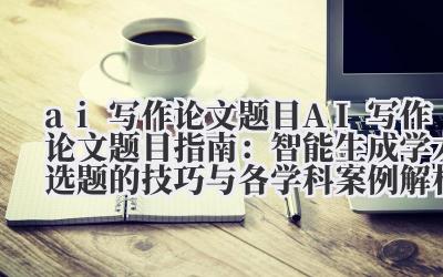 AI 写作论文题目指南：智能生成学术选题的技巧与各学科案例解析