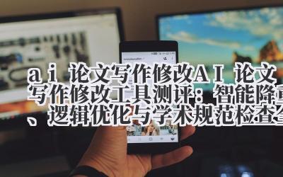 ai 论文写作修改 AI 论文写作修改工具测评：智能降重、逻辑优化与学术规范检查全解析