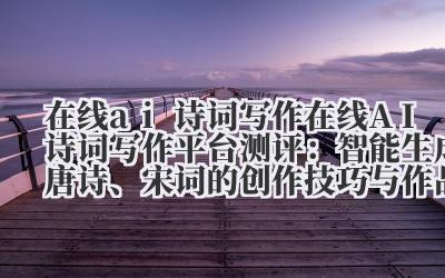 在线 ai 诗词写作 在线 AI 诗词写作平台测评:智能生成唐诗、宋词的创作技巧与作品品鉴