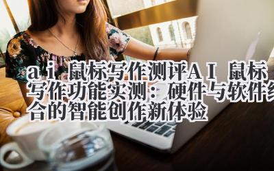 ai 鼠标写作测评 AI 鼠标写作功能实测:硬件与软件结合的智能创作新体验
