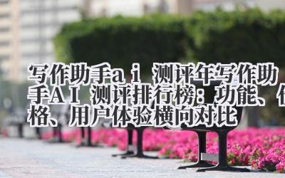 写作助手 ai 测评 2024 年写作助手 AI 测评排行榜：功能、价格、用户体验横向对比