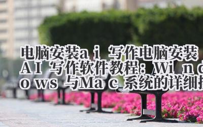 电脑安装 ai 写作 电脑安装 AI 写作软件教程：Windows 与 Mac 系统的详细操作步骤指南