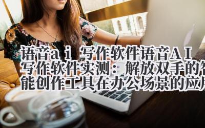 语音 ai 写作软件 语音 AI 写作软件实测：解放双手的智能创作工具在办公场景的应用价值