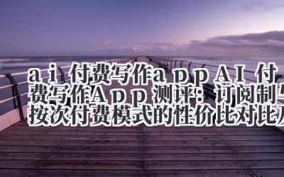 ai 付费写作 app AI 付费写作 App 测评：订阅制与按次付费模式的性价比对比及功能解析
