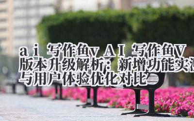 ai 写作鱼 v AI 写作鱼 V 版本升级解析：新增功能实测与用户体验优化对比