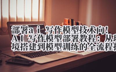 部署 ai 写作模型 技术向！AI 写作模型部署教程：从环境搭建到模型训练的全流程指南