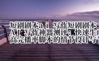 短剧剧本 ai 写作 短剧剧本 AI 写作神器测评：快速生成高完播率脚本的情节设计与节奏把控工具