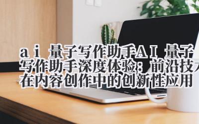 AI 量子写作助手深度体验：前沿技术在内容创作中的创新性应用