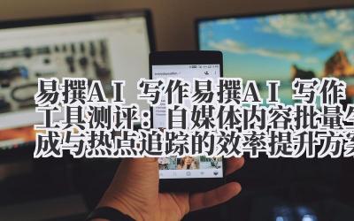 易撰 AI 写作 易撰 AI 写作工具测评：自媒体内容批量生成与热点追踪的效率提升方案