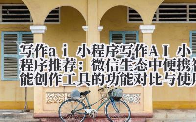 写作 ai 小程序 写作 AI 小程序推荐：微信生态中便携智能创作工具的功能对比与使用技巧