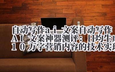 自动写作 ai 文案 自动写作 AI 文案神器测评：日均生成 10 万 + 字营销内容的技术实现与应用场景