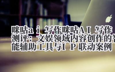 咪咕 ai 写作 咪咕 AI 写作测评:文娱领域内容创作的智能辅助工具与 IP 联动案例