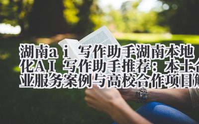湖南 ai 写作助手 湖南本地化 AI 写作助手推荐：本土企业服务案例与高校合作项目解析