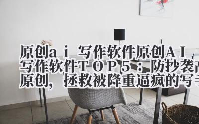 原创 ai 写作软件 2024 原创 AI 写作软件 TOP5：防抄袭 + 高原创，拯救被降重逼疯的写手！