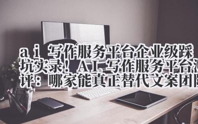 ai 写作服务 平台 企业级踩坑实录！AI 写作服务平台测评：哪家能真正替代文案团队？