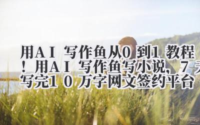 用 AI 写作鱼 从 0 到 1 教程!用 AI 写作鱼写小说,7 天写完 10 万字网文签约平台