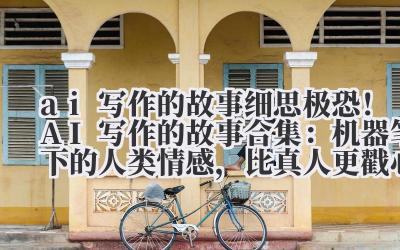 ai 写作的故事 细思极恐！AI 写作的故事合集：机器笔下的人类情感，比真人更戳心