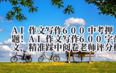 AI 作文写作 600 中考押题!AI 作文写作 600 字范文,精准踩中阅卷老师评分标准