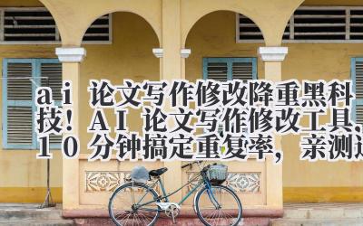 ai 论文写作修改 降重黑科技！AI 论文写作修改工具，10 分钟搞定重复率，亲测通过知网检测