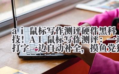 ai 鼠标写作测评 硬件黑科技！AI 鼠标写作测评：一边打字一边自动补全，摸鱼党狂喜