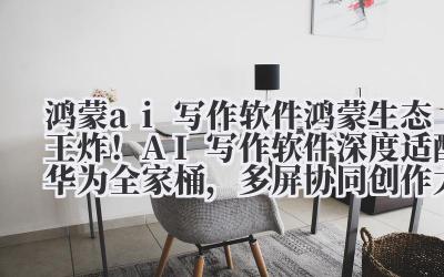 鸿蒙 ai 写作软件 鸿蒙生态王炸！AI 写作软件深度适配华为全家桶，多屏协同创作太爽了