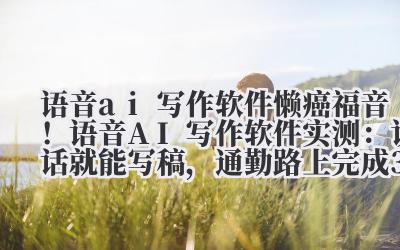 语音 ai 写作软件 懒癌福音！语音 AI 写作软件实测：说话就能写稿，通勤路上完成 3000 字论文
