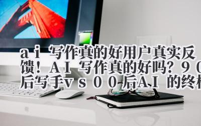 ai 写作真的好 用户真实反馈！AI 写作真的好吗？90 后写手 vs 00 后 AI 的终极对决