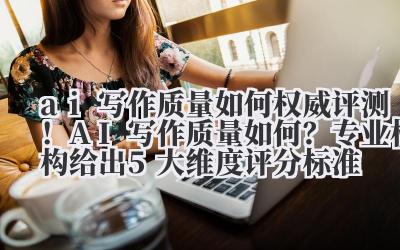 ai 写作质量如何 权威评测！AI 写作质量如何？专业机构给出 5 大维度评分标准