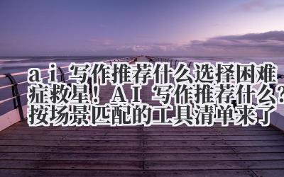 ai 写作推荐什么 选择困难症救星！AI 写作推荐什么？按场景匹配的工具清单来了